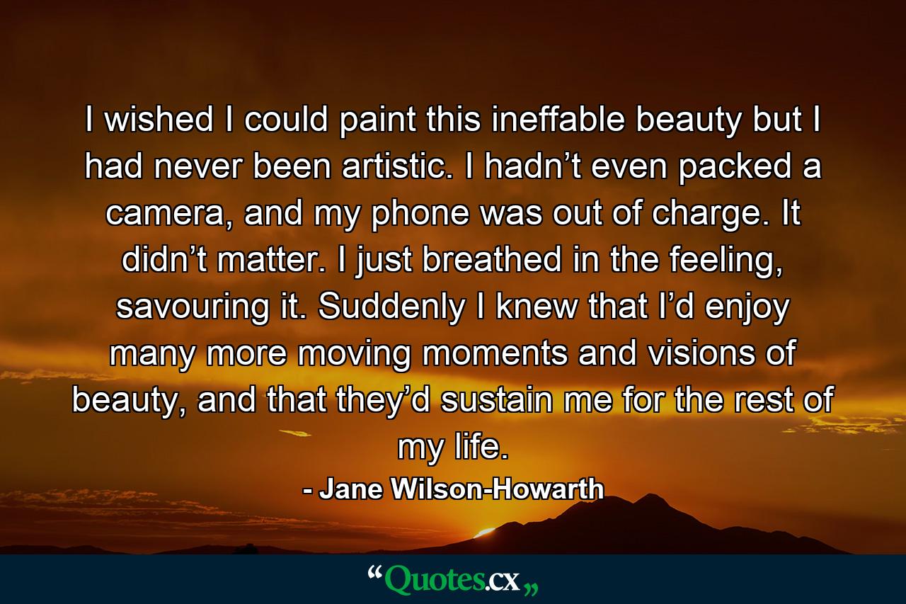 I wished I could paint this ineffable beauty but I had never been artistic. I hadn’t even packed a camera, and my phone was out of charge. It didn’t matter. I just breathed in the feeling, savouring it. Suddenly I knew that I’d enjoy many more moving moments and visions of beauty, and that they’d sustain me for the rest of my life. - Quote by Jane Wilson-Howarth