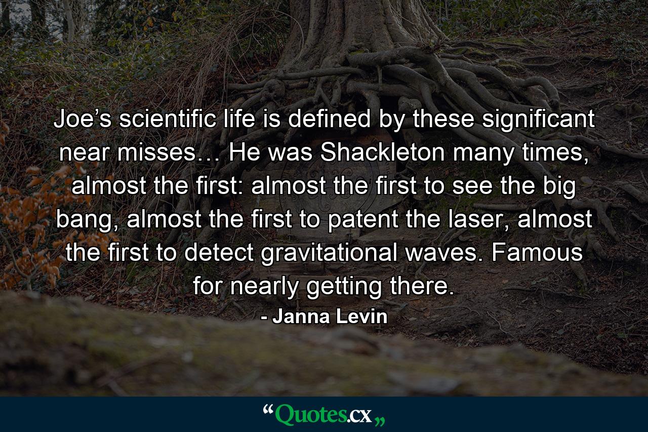 Joe’s scientific life is defined by these significant near misses… He was Shackleton many times, almost the first: almost the first to see the big bang, almost the first to patent the laser, almost the first to detect gravitational waves. Famous for nearly getting there. - Quote by Janna Levin