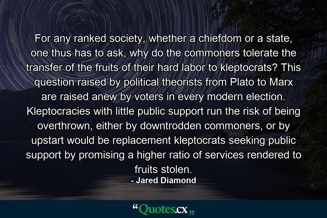 For any ranked society, whether a chiefdom or a state, one thus has to ask, why do the commoners tolerate the transfer of the fruits of their hard labor to kleptocrats? This question raised by political theorists from Plato to Marx are raised anew by voters in every modern election. Kleptocracies with little public support run the risk of being overthrown, either by downtrodden commoners, or by upstart would be replacement kleptocrats seeking public support by promising a higher ratio of services rendered to fruits stolen. - Quote by Jared Diamond