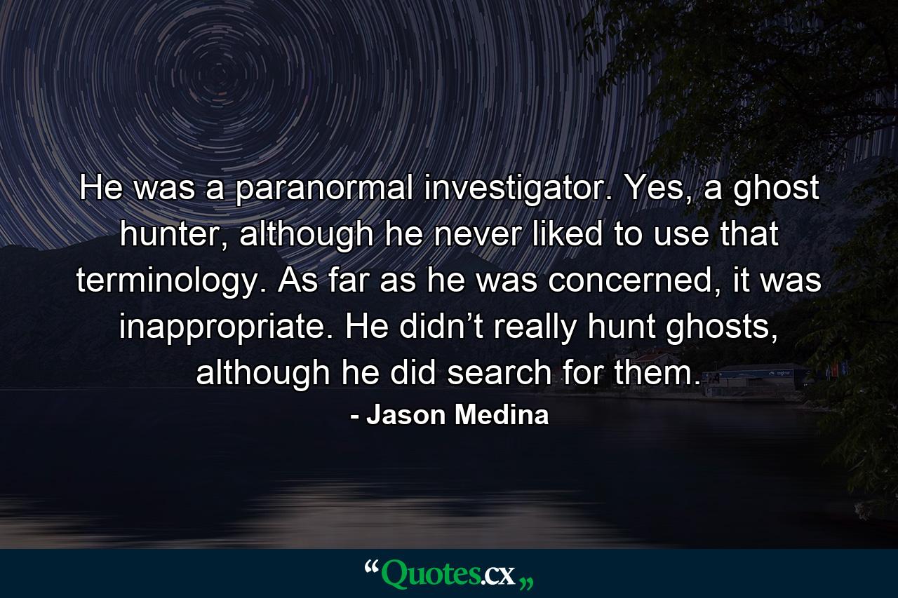 He was a paranormal investigator. Yes, a ghost hunter, although he never liked to use that terminology. As far as he was concerned, it was inappropriate. He didn’t really hunt ghosts, although he did search for them. - Quote by Jason Medina