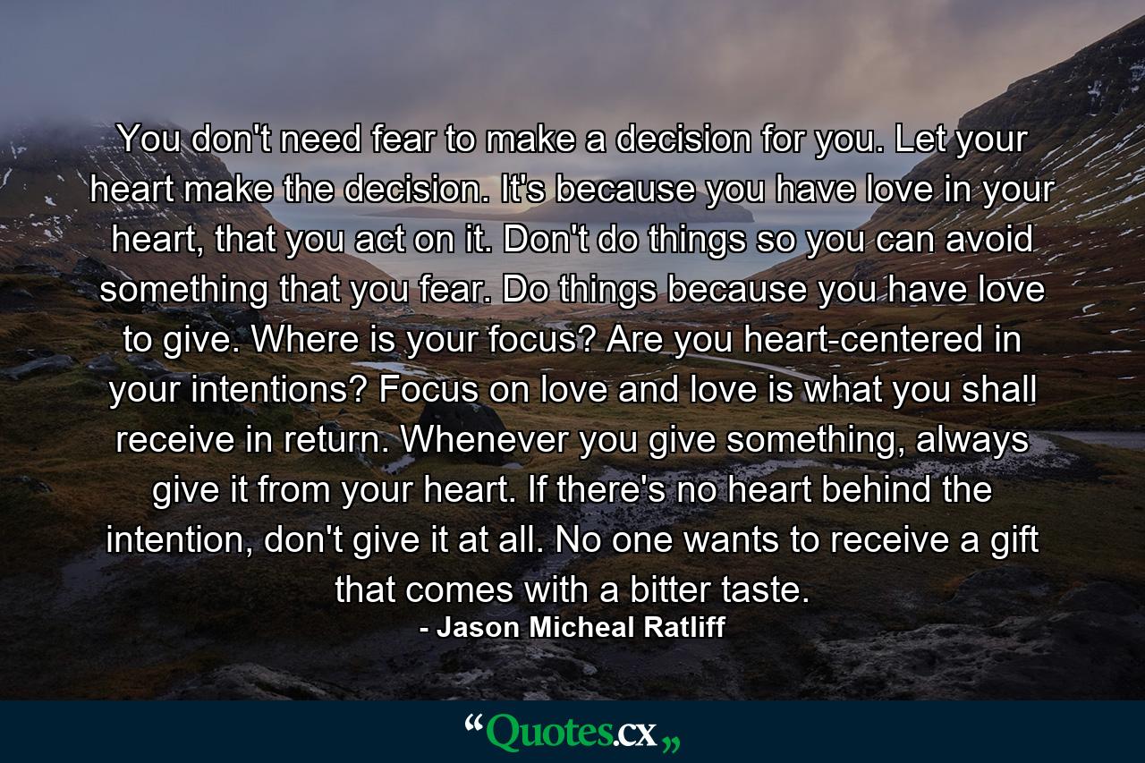 You don't need fear to make a decision for you. Let your heart make the decision. It's because you have love in your heart, that you act on it. Don't do things so you can avoid something that you fear. Do things because you have love to give. Where is your focus? Are you heart-centered in your intentions? Focus on love and love is what you shall receive in return. Whenever you give something, always give it from your heart. If there's no heart behind the intention, don't give it at all. No one wants to receive a gift that comes with a bitter taste. - Quote by Jason Micheal Ratliff