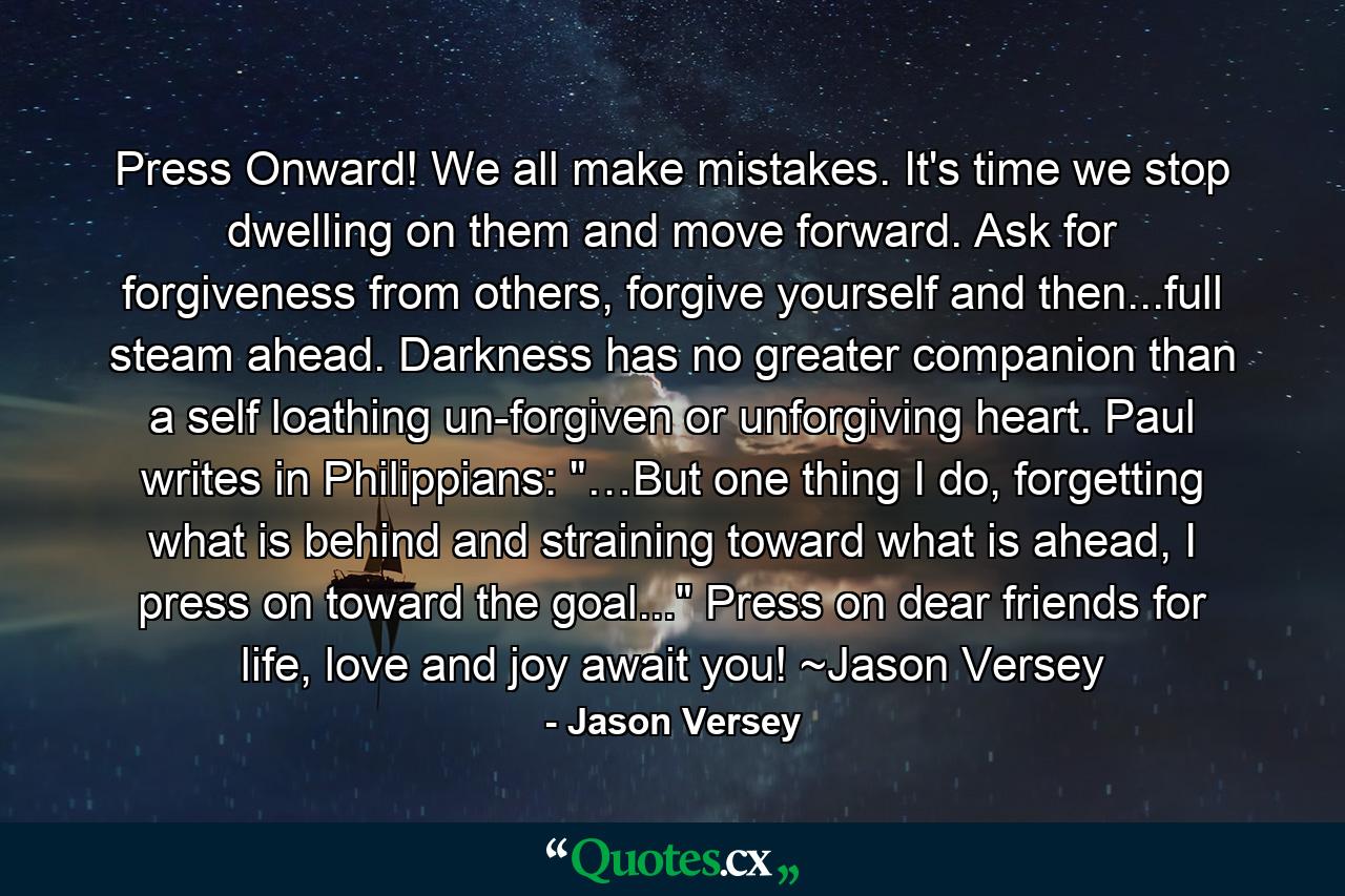 Press Onward! We all make mistakes. It's time we stop dwelling on them and move forward. Ask for forgiveness from others, forgive yourself and then...full steam ahead. Darkness has no greater companion than a self loathing un-forgiven or unforgiving heart. Paul writes in Philippians: 