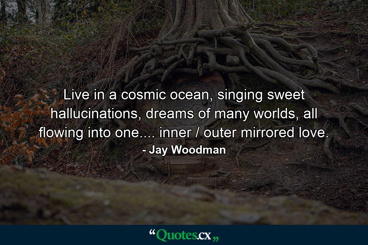 Live in a cosmic ocean, singing sweet hallucinations, dreams of many worlds, all flowing into one.... inner / outer mirrored love. - Quote by Jay Woodman