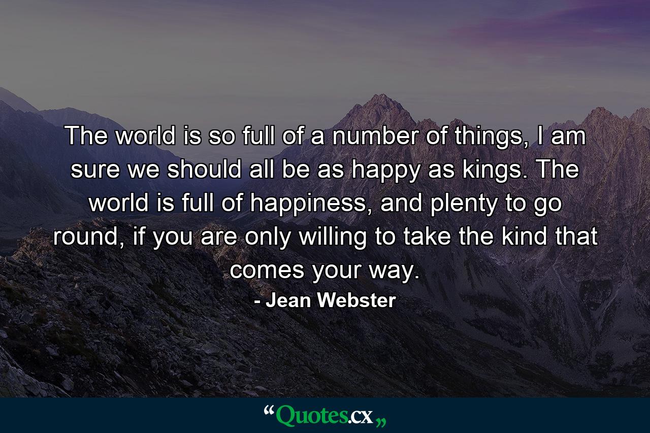 The world is so full of a number of things, I am sure we should all be as happy as kings. The world is full of happiness, and plenty to go round, if you are only willing to take the kind that comes your way. - Quote by Jean Webster