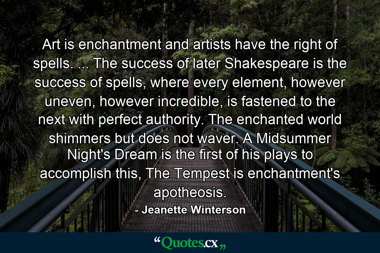 Art is enchantment and artists have the right of spells. ... The success of later Shakespeare is the success of spells, where every element, however uneven, however incredible, is fastened to the next with perfect authority. The enchanted world shimmers but does not waver. A Midsummer Night's Dream is the first of his plays to accomplish this, The Tempest is enchantment's apotheosis. - Quote by Jeanette Winterson