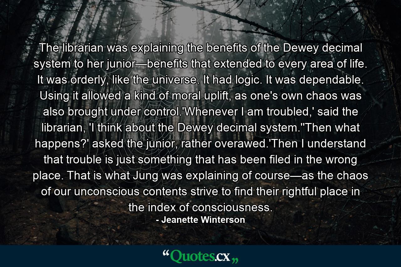 The librarian was explaining the benefits of the Dewey decimal system to her junior—benefits that extended to every area of life. It was orderly, like the universe. It had logic. It was dependable. Using it allowed a kind of moral uplift, as one's own chaos was also brought under control.'Whenever I am troubled,' said the librarian, 'I think about the Dewey decimal system.''Then what happens?' asked the junior, rather overawed.'Then I understand that trouble is just something that has been filed in the wrong place. That is what Jung was explaining of course—as the chaos of our unconscious contents strive to find their rightful place in the index of consciousness. - Quote by Jeanette Winterson