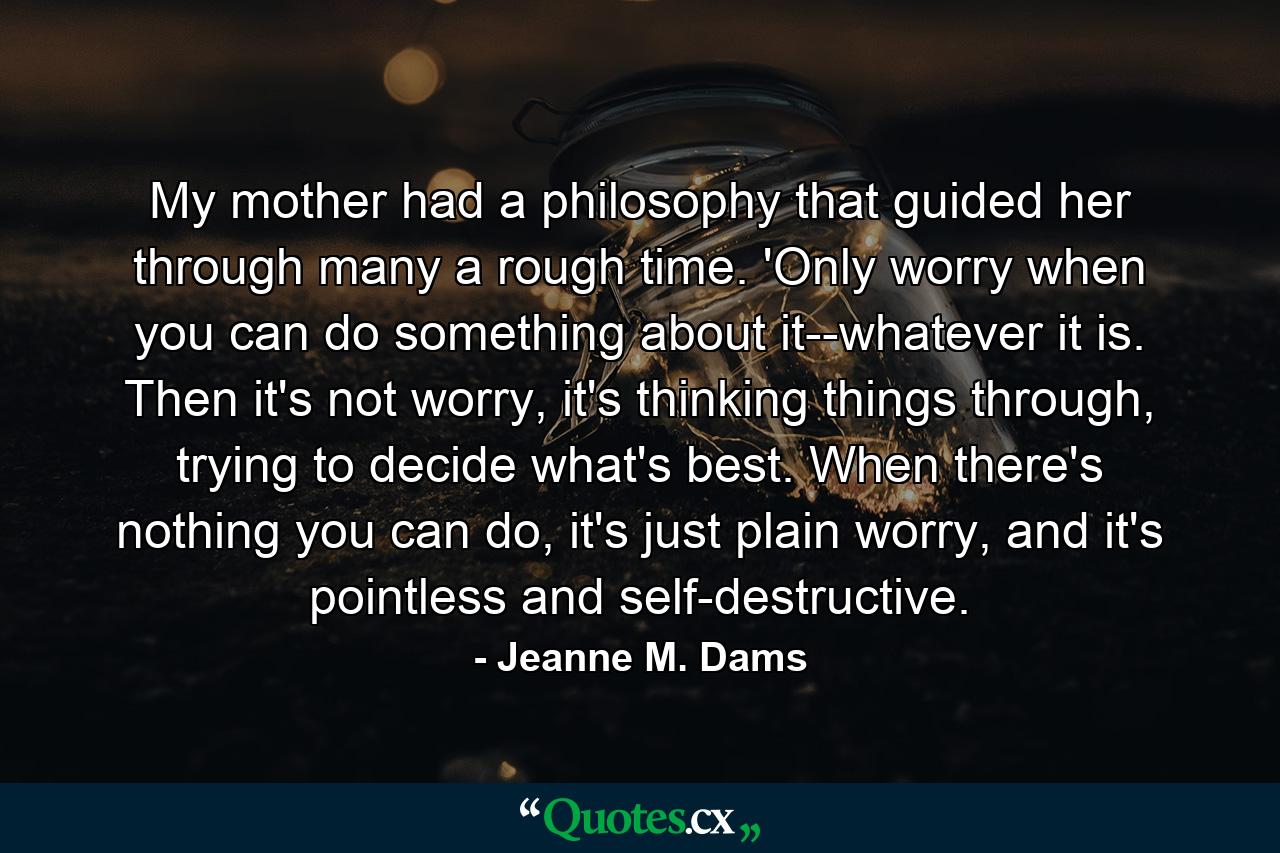 My mother had a philosophy that guided her through many a rough time. 'Only worry when you can do something about it--whatever it is. Then it's not worry, it's thinking things through, trying to decide what's best. When there's nothing you can do, it's just plain worry, and it's pointless and self-destructive. - Quote by Jeanne M. Dams