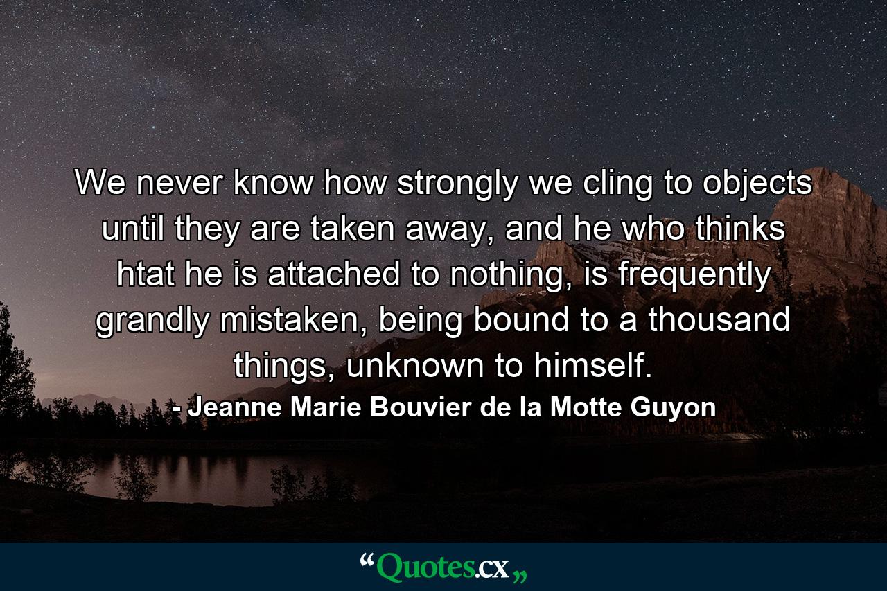 We never know how strongly we cling to objects until they are taken away, and he who thinks htat he is attached to nothing, is frequently grandly mistaken, being bound to a thousand things, unknown to himself. - Quote by Jeanne Marie Bouvier de la Motte Guyon