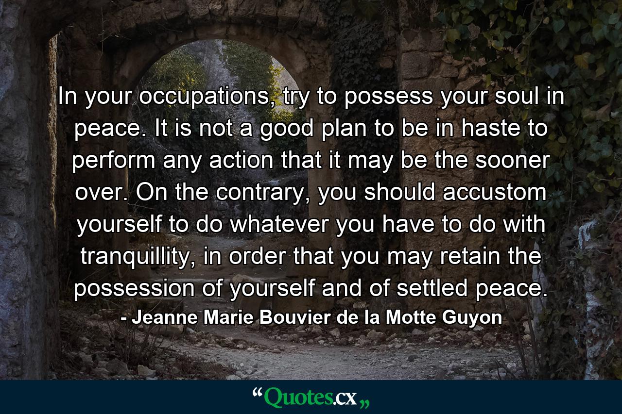 In your occupations, try to possess your soul in peace. It is not a good plan to be in haste to perform any action that it may be the sooner over. On the contrary, you should accustom yourself to do whatever you have to do with tranquillity, in order that you may retain the possession of yourself and of settled peace. - Quote by Jeanne Marie Bouvier de la Motte Guyon