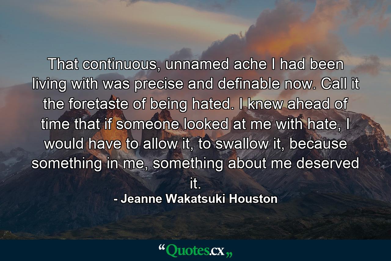 That continuous, unnamed ache I had been living with was precise and definable now. Call it the foretaste of being hated. I knew ahead of time that if someone looked at me with hate, I would have to allow it, to swallow it, because something in me, something about me deserved it. - Quote by Jeanne Wakatsuki Houston