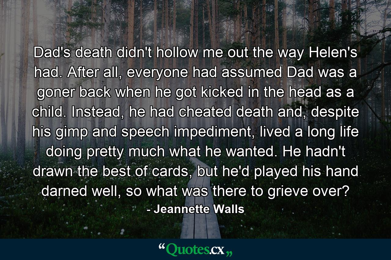 Dad's death didn't hollow me out the way Helen's had. After all, everyone had assumed Dad was a goner back when he got kicked in the head as a child. Instead, he had cheated death and, despite his gimp and speech impediment, lived a long life doing pretty much what he wanted. He hadn't drawn the best of cards, but he'd played his hand darned well, so what was there to grieve over? - Quote by Jeannette Walls