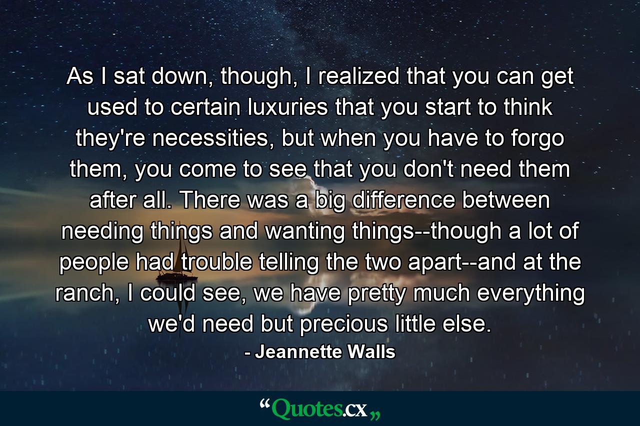 As I sat down, though, I realized that you can get used to certain luxuries that you start to think they're necessities, but when you have to forgo them, you come to see that you don't need them after all. There was a big difference between needing things and wanting things--though a lot of people had trouble telling the two apart--and at the ranch, I could see, we have pretty much everything we'd need but precious little else. - Quote by Jeannette Walls