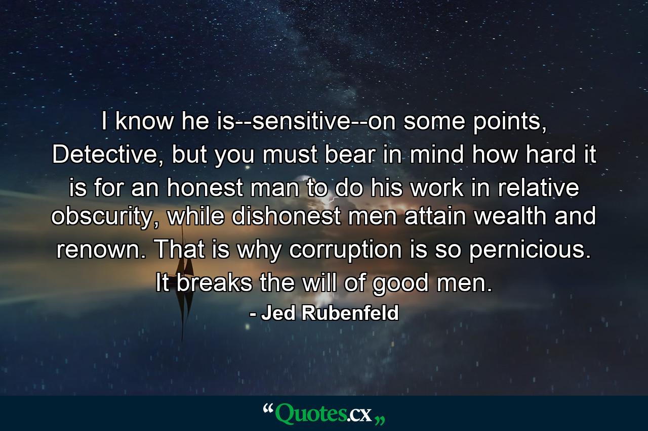 I know he is--sensitive--on some points, Detective, but you must bear in mind how hard it is for an honest man to do his work in relative obscurity, while dishonest men attain wealth and renown. That is why corruption is so pernicious. It breaks the will of good men. - Quote by Jed Rubenfeld