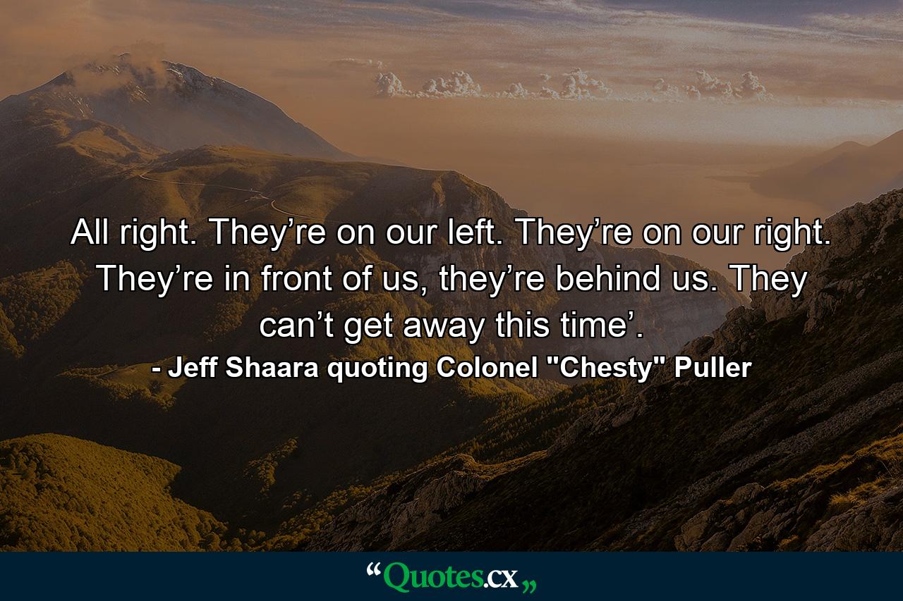 All right. They’re on our left. They’re on our right. They’re in front of us, they’re behind us. They can’t get away this time’. - Quote by Jeff Shaara quoting Colonel 