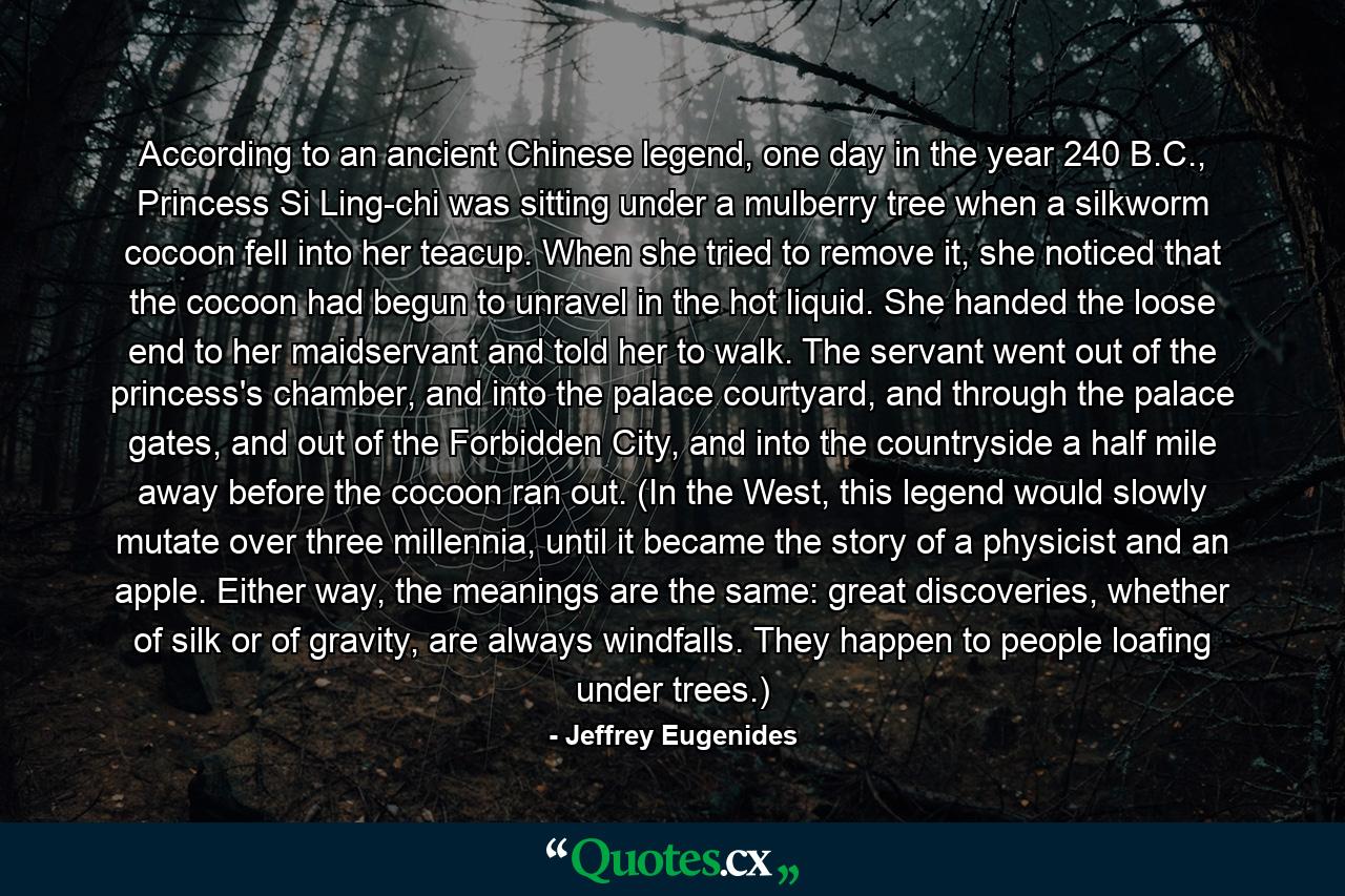 According to an ancient Chinese legend, one day in the year 240 B.C., Princess Si Ling-chi was sitting under a mulberry tree when a silkworm cocoon fell into her teacup. When she tried to remove it, she noticed that the cocoon had begun to unravel in the hot liquid. She handed the loose end to her maidservant and told her to walk. The servant went out of the princess's chamber, and into the palace courtyard, and through the palace gates, and out of the Forbidden City, and into the countryside a half mile away before the cocoon ran out. (In the West, this legend would slowly mutate over three millennia, until it became the story of a physicist and an apple. Either way, the meanings are the same: great discoveries, whether of silk or of gravity, are always windfalls. They happen to people loafing under trees.) - Quote by Jeffrey Eugenides