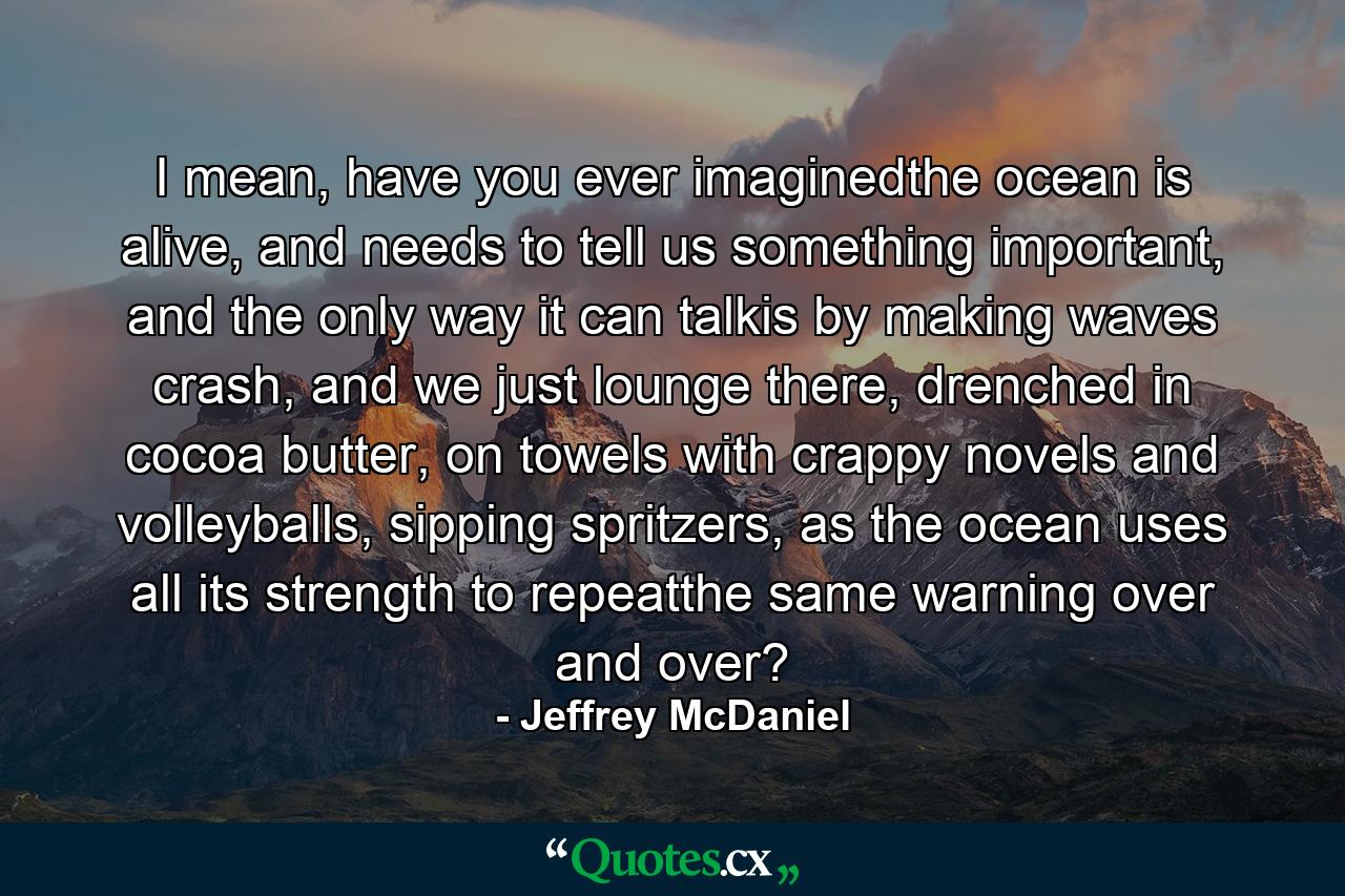 I mean, have you ever imaginedthe ocean is alive, and needs to tell us something important, and the only way it can talkis by making waves crash, and we just lounge there, drenched in cocoa butter, on towels with crappy novels and volleyballs, sipping spritzers, as the ocean uses all its strength to repeatthe same warning over and over? - Quote by Jeffrey McDaniel