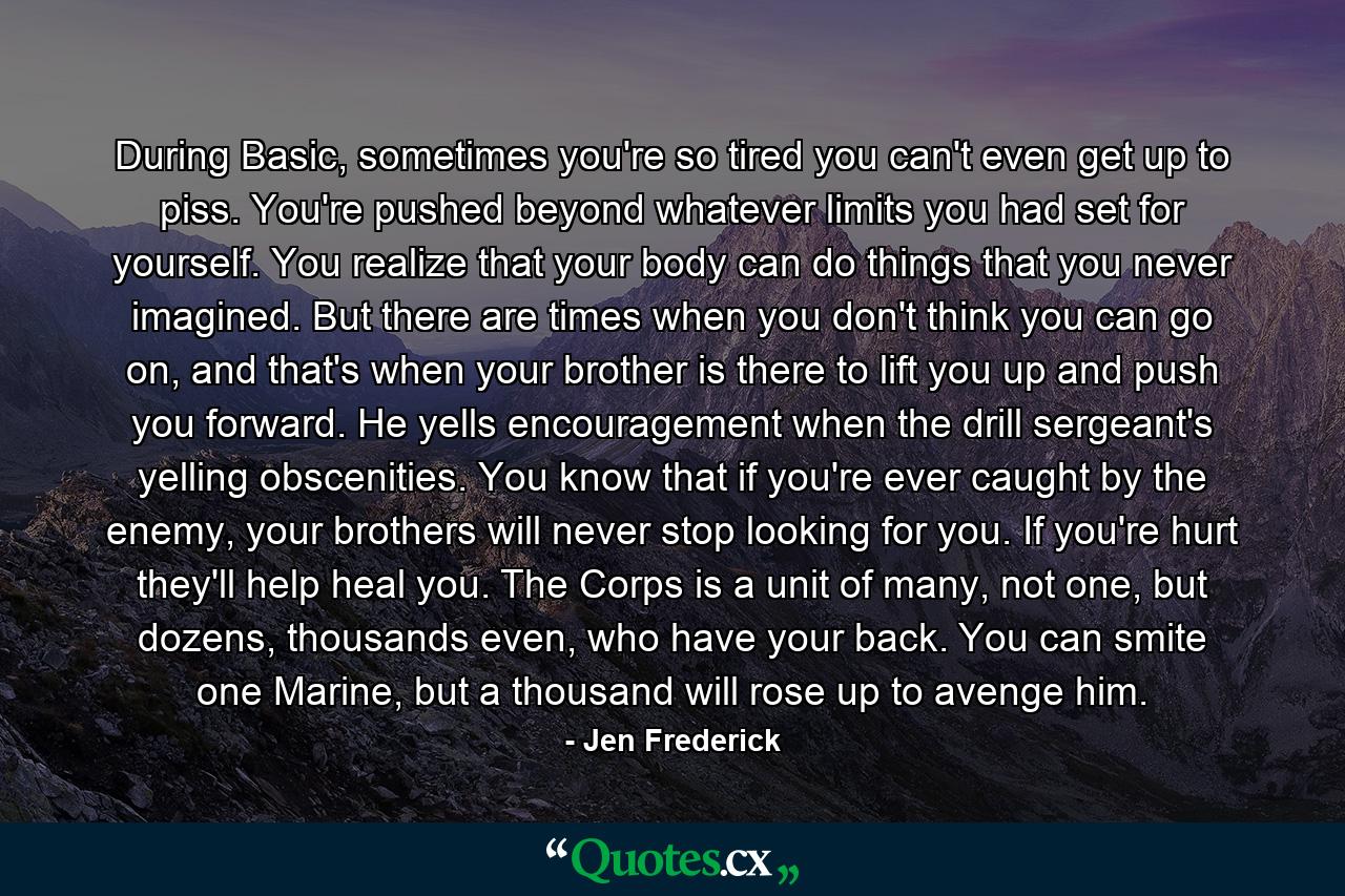 During Basic, sometimes you're so tired you can't even get up to piss. You're pushed beyond whatever limits you had set for yourself. You realize that your body can do things that you never imagined. But there are times when you don't think you can go on, and that's when your brother is there to lift you up and push you forward. He yells encouragement when the drill sergeant's yelling obscenities. You know that if you're ever caught by the enemy, your brothers will never stop looking for you. If you're hurt they'll help heal you. The Corps is a unit of many, not one, but dozens, thousands even, who have your back. You can smite one Marine, but a thousand will rose up to avenge him. - Quote by Jen Frederick