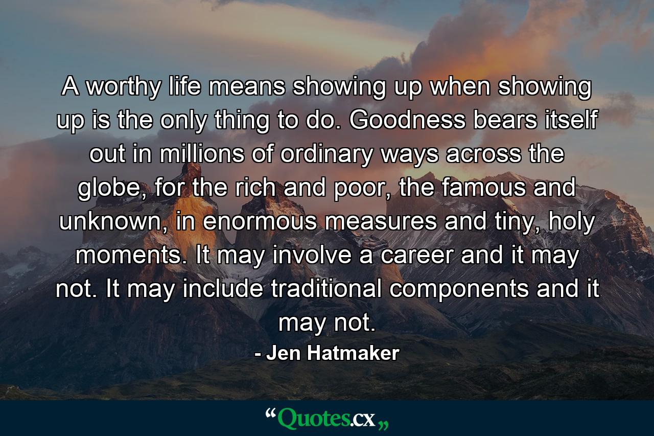 A worthy life means showing up when showing up is the only thing to do. Goodness bears itself out in millions of ordinary ways across the globe, for the rich and poor, the famous and unknown, in enormous measures and tiny, holy moments. It may involve a career and it may not. It may include traditional components and it may not. - Quote by Jen Hatmaker