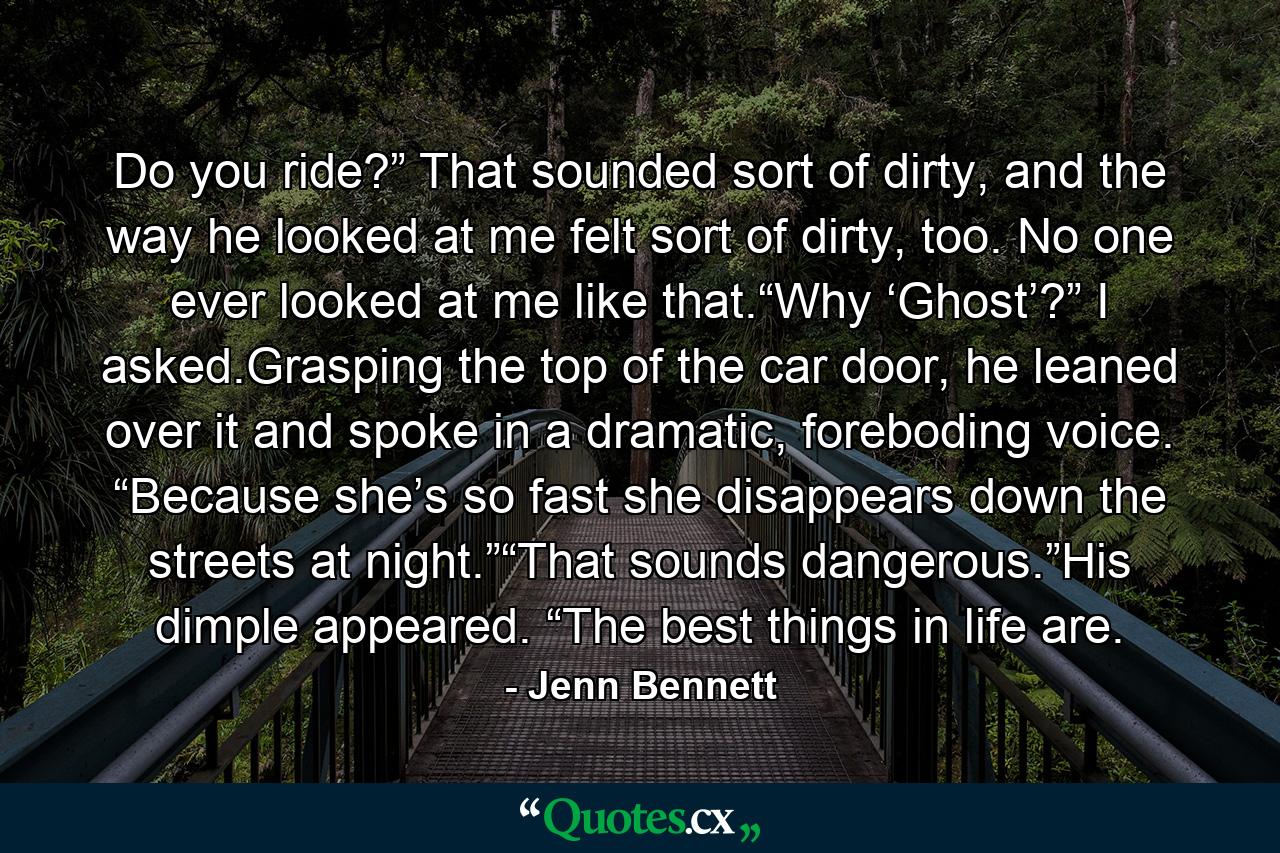 Do you ride?” That sounded sort of dirty, and the way he looked at me felt sort of dirty, too. No one ever looked at me like that.“Why ‘Ghost’?” I asked.Grasping the top of the car door, he leaned over it and spoke in a dramatic, foreboding voice. “Because she’s so fast she disappears down the streets at night.”“That sounds dangerous.”His dimple appeared. “The best things in life are. - Quote by Jenn Bennett