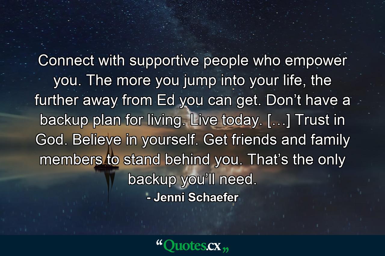 Connect with supportive people who empower you. The more you jump into your life, the further away from Ed you can get. Don’t have a backup plan for living. Live today. […] Trust in God. Believe in yourself. Get friends and family members to stand behind you. That’s the only backup you’ll need. - Quote by Jenni Schaefer