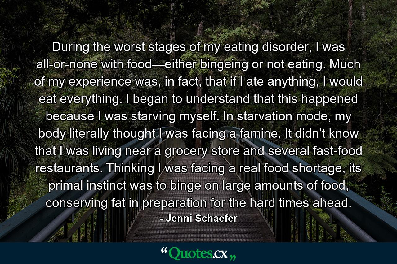 During the worst stages of my eating disorder, I was all-or-none with food—either bingeing or not eating. Much of my experience was, in fact, that if I ate anything, I would eat everything. I began to understand that this happened because I was starving myself. In starvation mode, my body literally thought I was facing a famine. It didn’t know that I was living near a grocery store and several fast-food restaurants. Thinking I was facing a real food shortage, its primal instinct was to binge on large amounts of food, conserving fat in preparation for the hard times ahead. - Quote by Jenni Schaefer