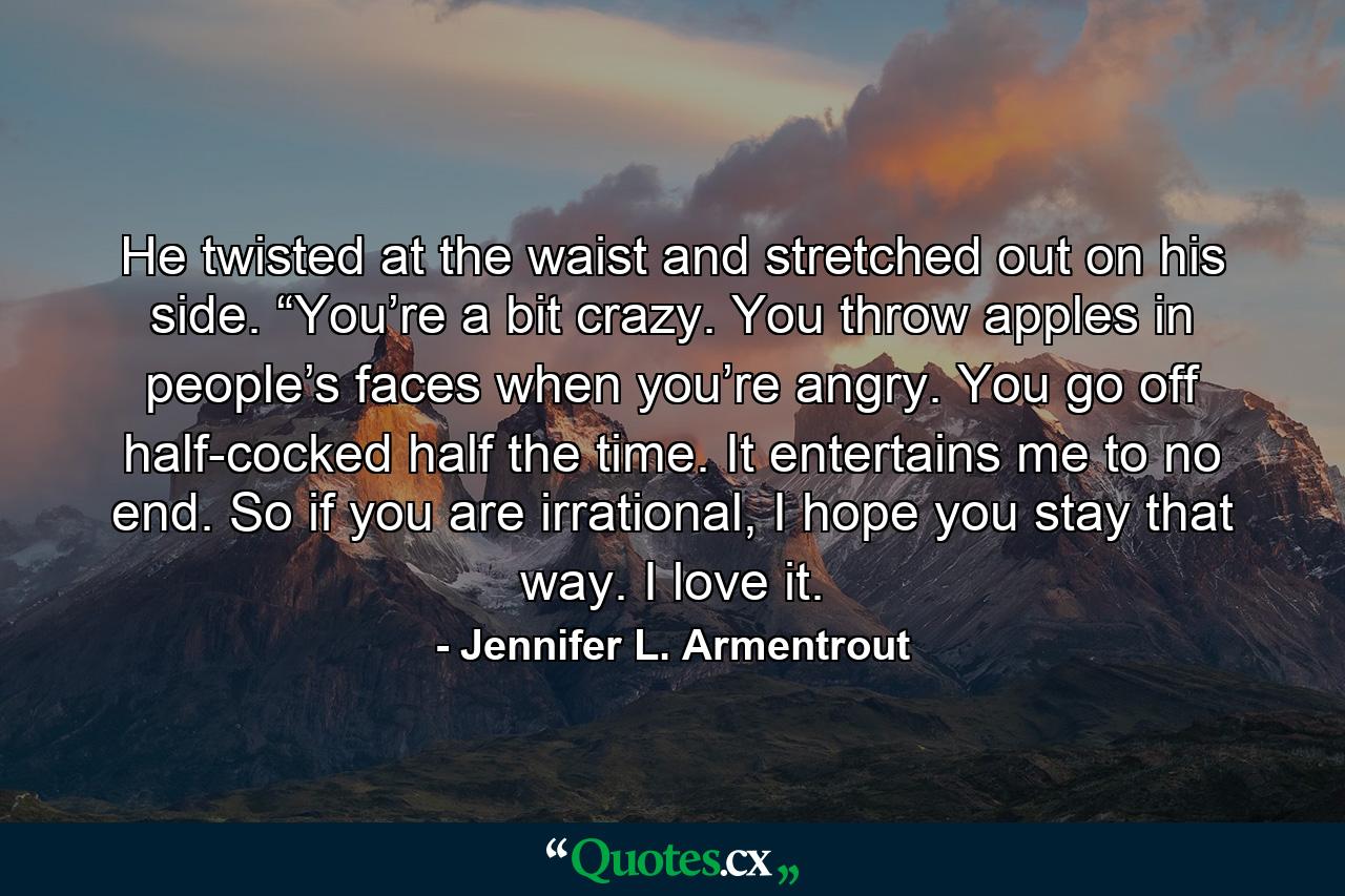 He twisted at the waist and stretched out on his side. “You’re a bit crazy. You throw apples in people’s faces when you’re angry. You go off half-cocked half the time. It entertains me to no end. So if you are irrational, I hope you stay that way. I love it. - Quote by Jennifer L. Armentrout