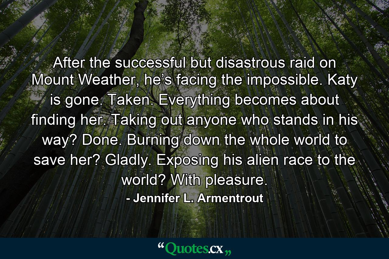 After the successful but disastrous raid on Mount Weather, he’s facing the impossible. Katy is gone. Taken. Everything becomes about finding her. Taking out anyone who stands in his way? Done. Burning down the whole world to save her? Gladly. Exposing his alien race to the world? With pleasure. - Quote by Jennifer L. Armentrout