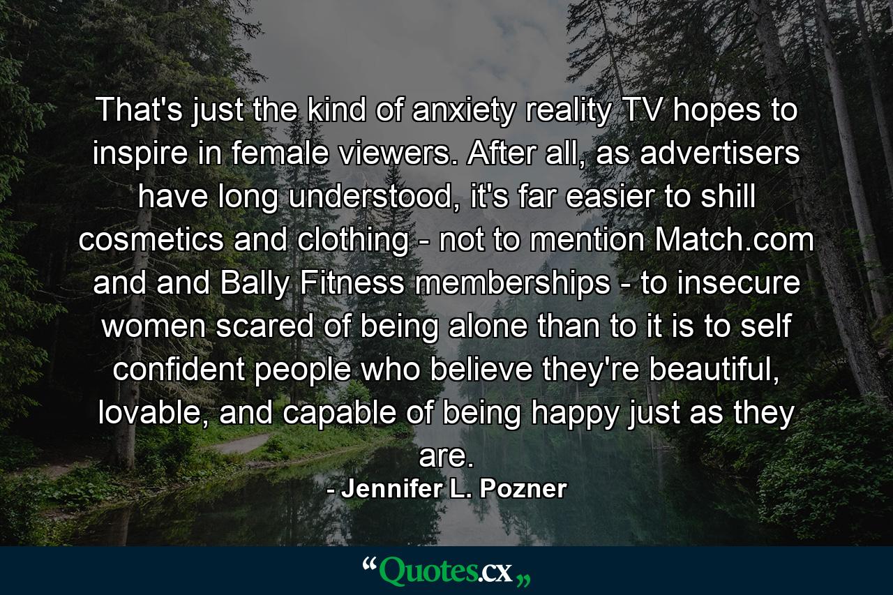 That's just the kind of anxiety reality TV hopes to inspire in female viewers. After all, as advertisers have long understood, it's far easier to shill cosmetics and clothing - not to mention Match.com and and Bally Fitness memberships - to insecure women scared of being alone than to it is to self confident people who believe they're beautiful, lovable, and capable of being happy just as they are. - Quote by Jennifer L. Pozner