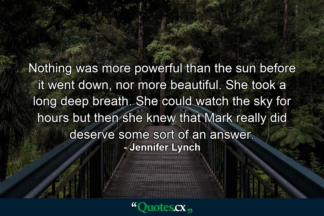 Nothing was more powerful than the sun before it went down, nor more beautiful. She took a long deep breath. She could watch the sky for hours but then she knew that Mark really did deserve some sort of an answer. - Quote by Jennifer Lynch