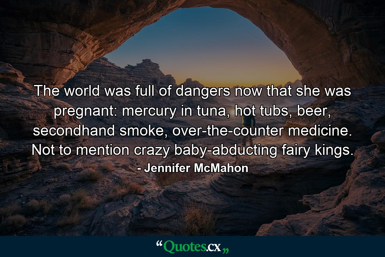 The world was full of dangers now that she was pregnant: mercury in tuna, hot tubs, beer, secondhand smoke, over-the-counter medicine. Not to mention crazy baby-abducting fairy kings. - Quote by Jennifer McMahon