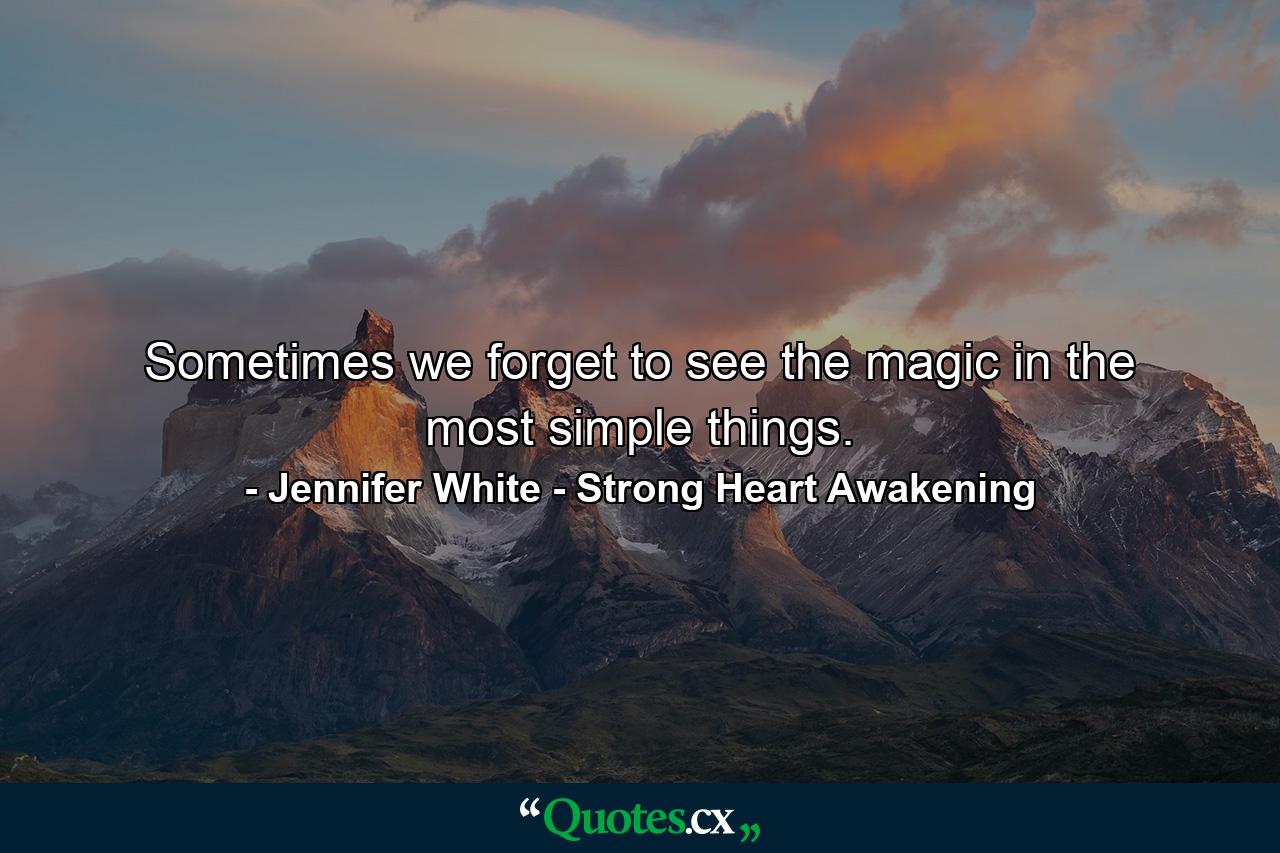 Sometimes we forget to see the magic in the most simple things. - Quote by Jennifer White - Strong Heart Awakening