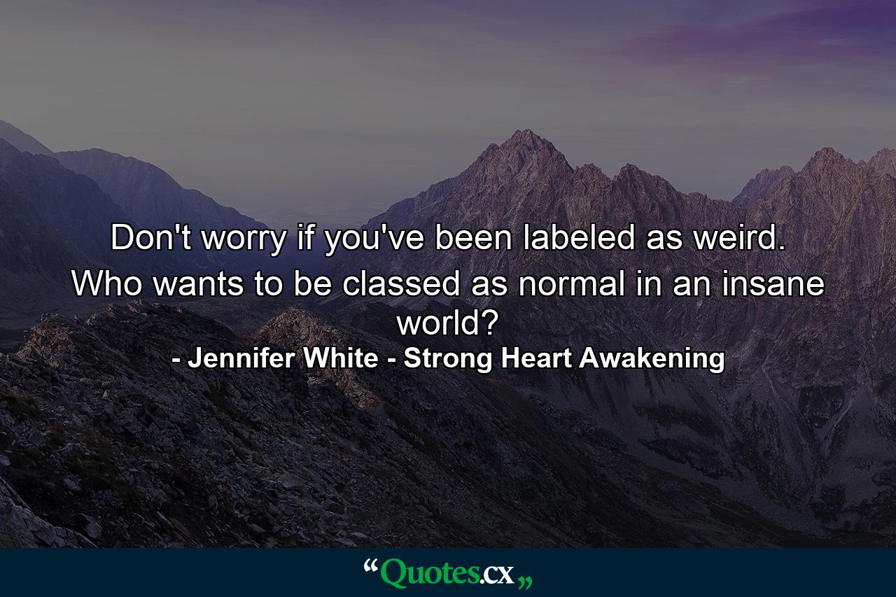 Don't worry if you've been labeled as weird. Who wants to be classed as normal in an insane world? - Quote by Jennifer White - Strong Heart Awakening