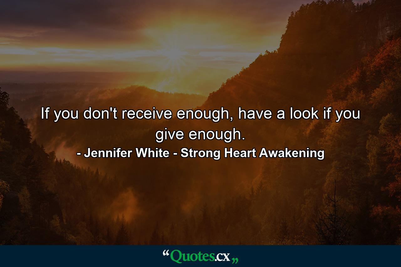 If you don't receive enough, have a look if you give enough. - Quote by Jennifer White - Strong Heart Awakening