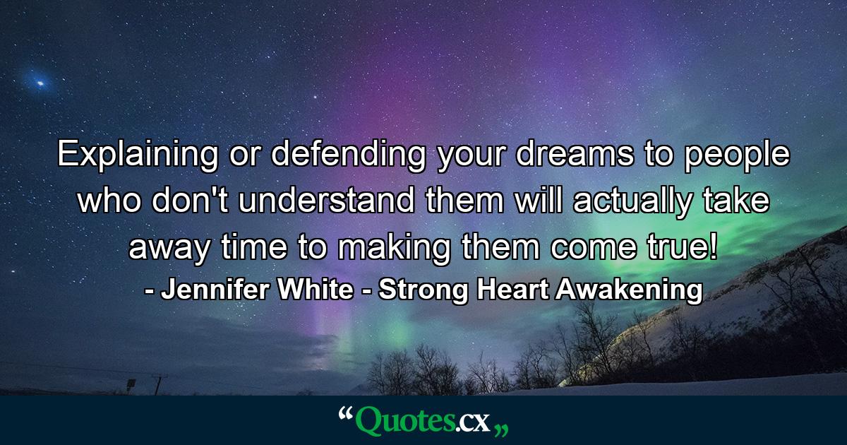 Explaining or defending your dreams to people who don't understand them will actually take away time to making them come true! - Quote by Jennifer White - Strong Heart Awakening