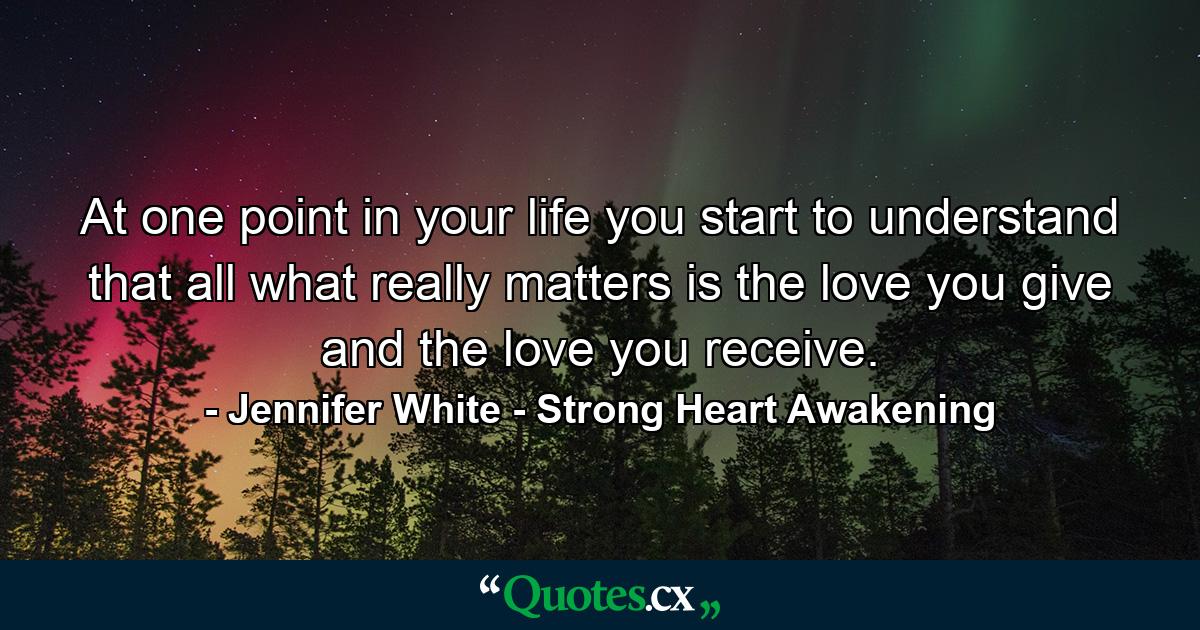 At one point in your life you start to understand that all what really matters is the love you give and the love you receive. - Quote by Jennifer White - Strong Heart Awakening