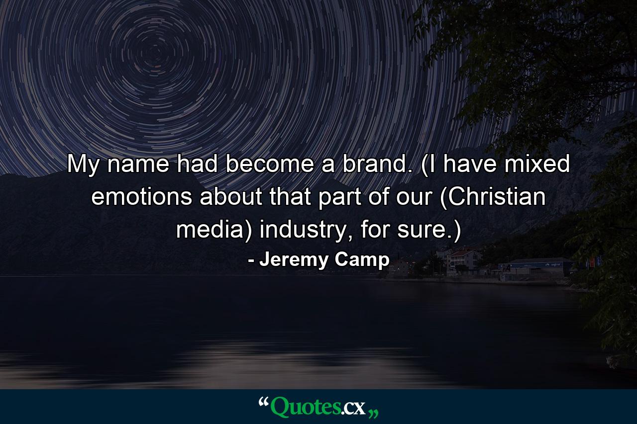 My name had become a brand. (I have mixed emotions about that part of our (Christian media) industry, for sure.) - Quote by Jeremy Camp