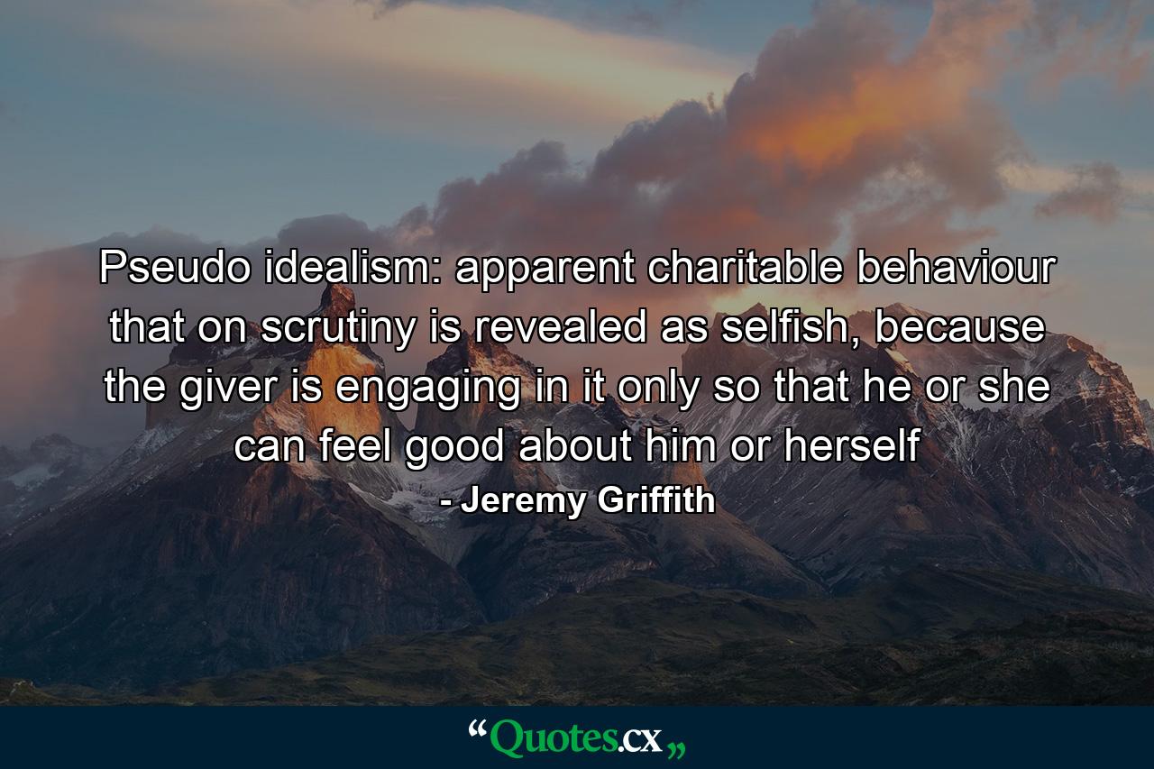 Pseudo idealism: apparent charitable behaviour that on scrutiny is revealed as selfish, because the giver is engaging in it only so that he or she can feel good about him or herself - Quote by Jeremy Griffith