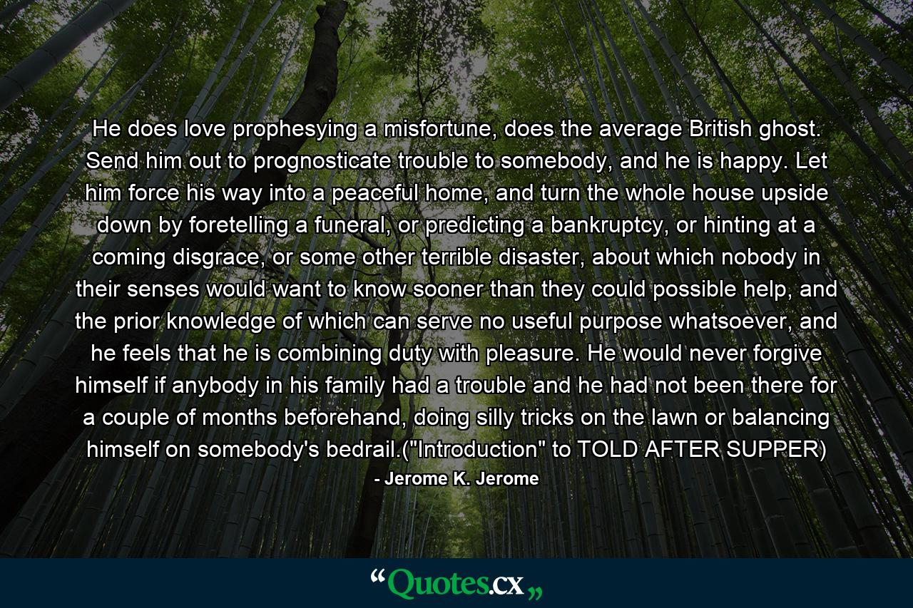 He does love prophesying a misfortune, does the average British ghost. Send him out to prognosticate trouble to somebody, and he is happy. Let him force his way into a peaceful home, and turn the whole house upside down by foretelling a funeral, or predicting a bankruptcy, or hinting at a coming disgrace, or some other terrible disaster, about which nobody in their senses would want to know sooner than they could possible help, and the prior knowledge of which can serve no useful purpose whatsoever, and he feels that he is combining duty with pleasure. He would never forgive himself if anybody in his family had a trouble and he had not been there for a couple of months beforehand, doing silly tricks on the lawn or balancing himself on somebody's bedrail.(