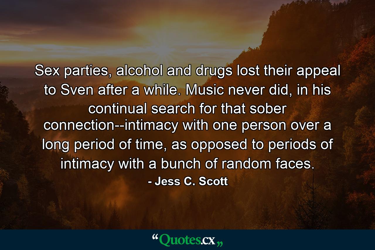 Sex parties, alcohol and drugs lost their appeal to Sven after a while. Music never did, in his continual search for that sober connection--intimacy with one person over a long period of time, as opposed to periods of intimacy with a bunch of random faces. - Quote by Jess C. Scott