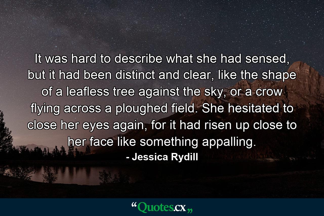 It was hard to describe what she had sensed, but it had been distinct and clear, like the shape of a leafless tree against the sky, or a crow flying across a ploughed field. She hesitated to close her eyes again, for it had risen up close to her face like something appalling. - Quote by Jessica Rydill