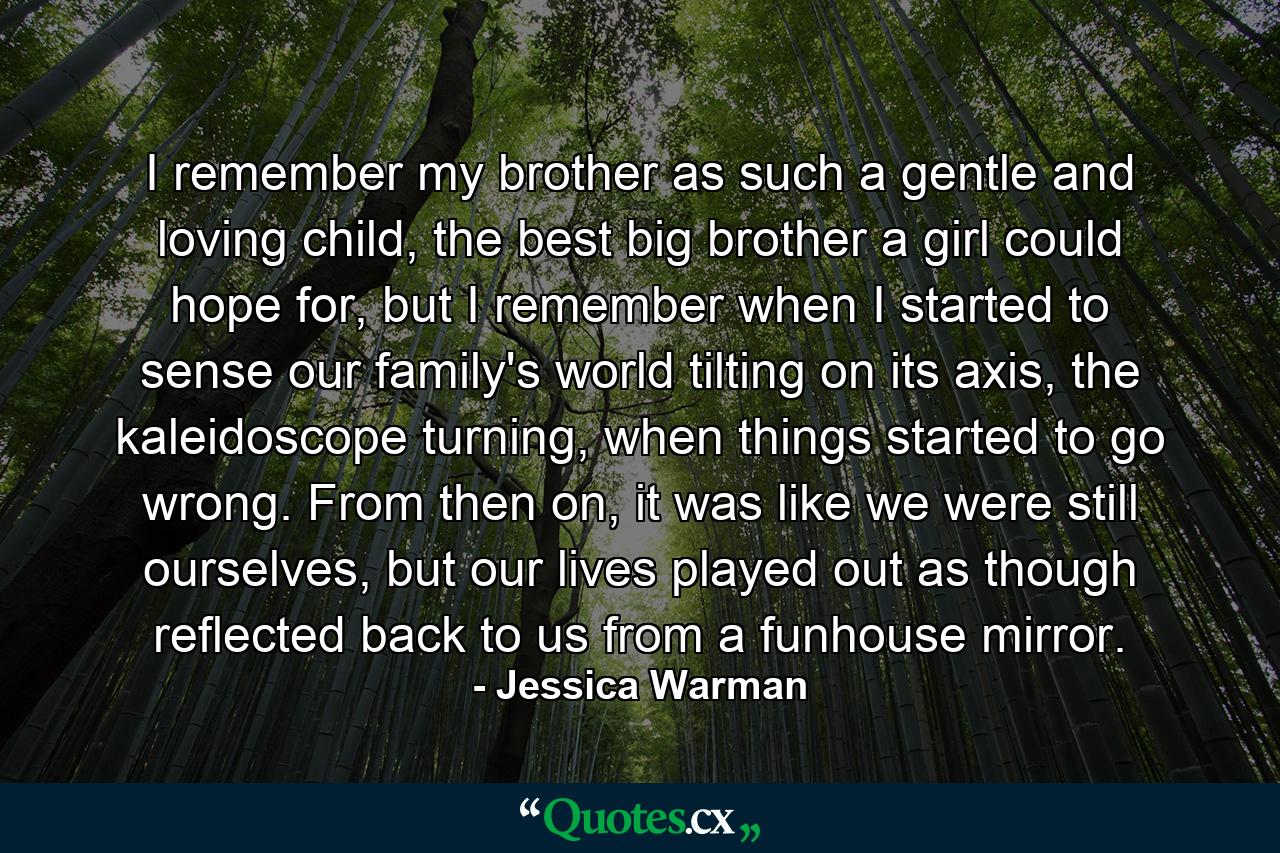 I remember my brother as such a gentle and loving child, the best big brother a girl could hope for, but I remember when I started to sense our family's world tilting on its axis, the kaleidoscope turning, when things started to go wrong. From then on, it was like we were still ourselves, but our lives played out as though reflected back to us from a funhouse mirror. - Quote by Jessica Warman