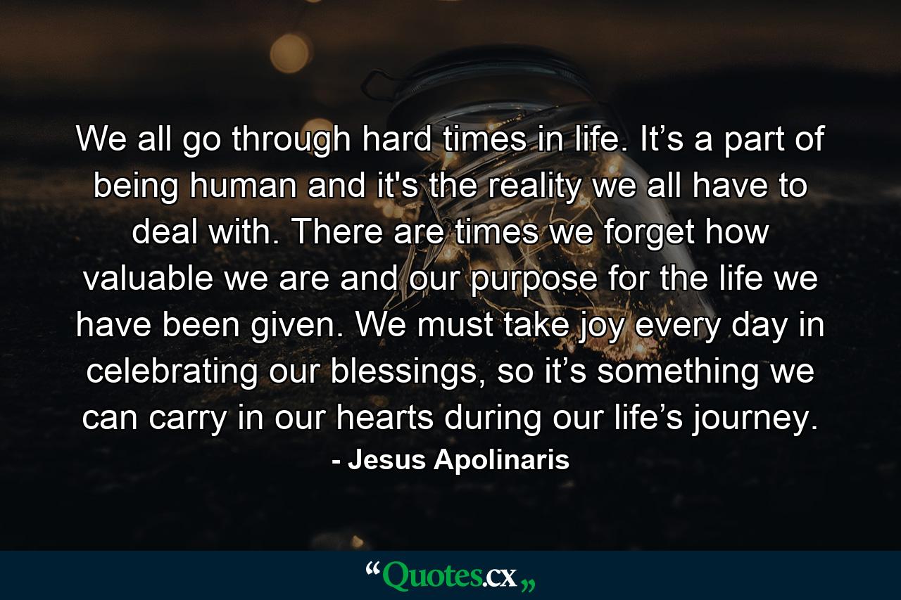 We all go through hard times in life. It’s a part of being human and it's the reality we all have to deal with. There are times we forget how valuable we are and our purpose for the life we have been given. We must take joy every day in celebrating our blessings, so it’s something we can carry in our hearts during our life’s journey. - Quote by Jesus Apolinaris