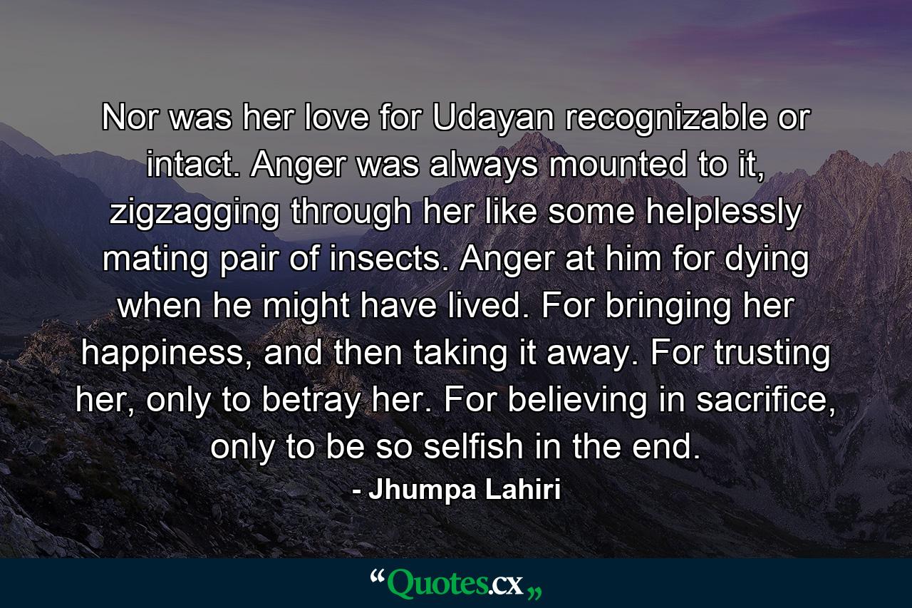 Nor was her love for Udayan recognizable or intact. Anger was always mounted to it, zigzagging through her like some helplessly mating pair of insects. Anger at him for dying when he might have lived. For bringing her happiness, and then taking it away. For trusting her, only to betray her. For believing in sacrifice, only to be so selfish in the end. - Quote by Jhumpa Lahiri