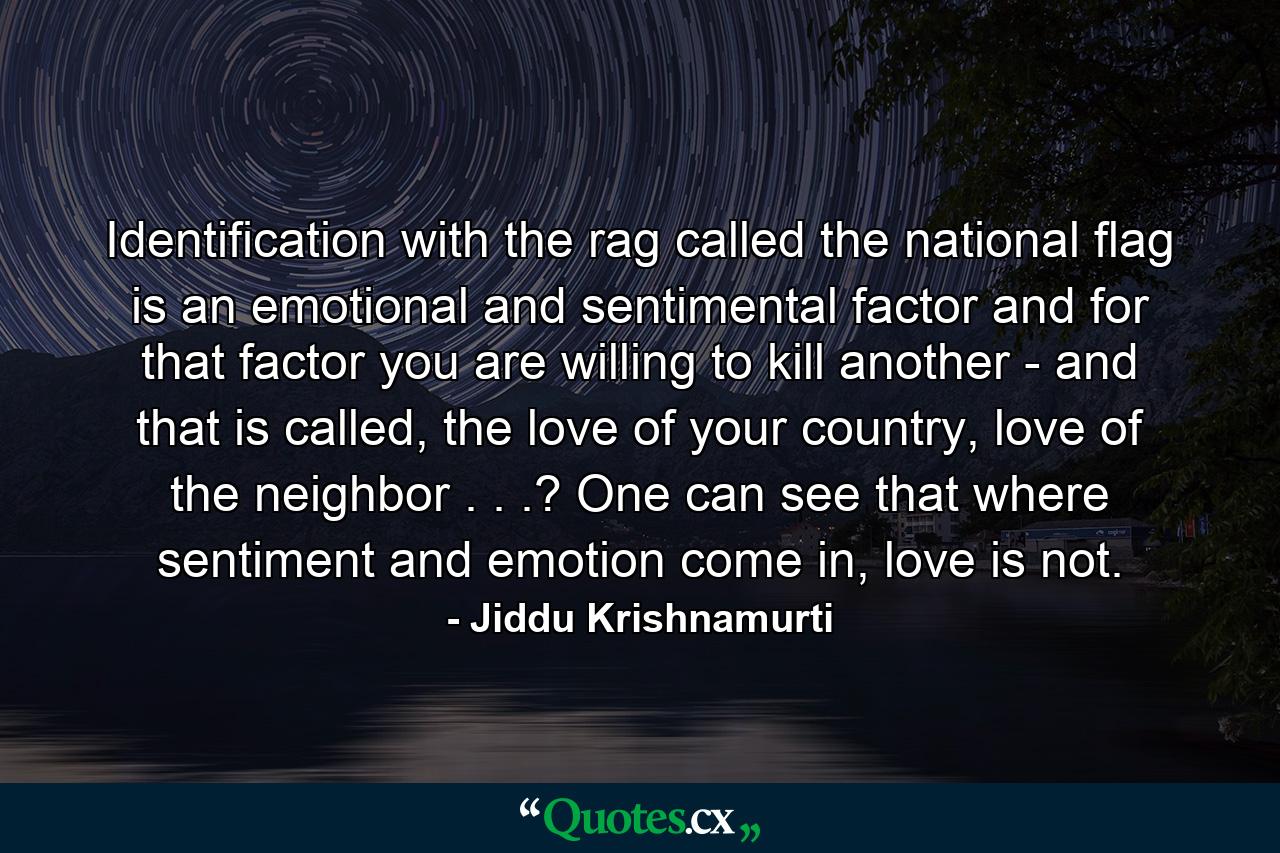 Identification with the rag called the national flag is an emotional and sentimental factor and for that factor you are willing to kill another - and that is called, the love of your country, love of the neighbor . . .? One can see that where sentiment and emotion come in, love is not. - Quote by Jiddu Krishnamurti