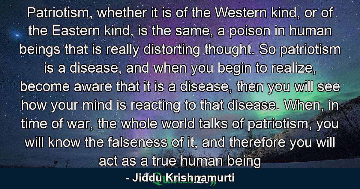 Patriotism, whether it is of the Western kind, or of the Eastern kind, is the same, a poison in human beings that is really distorting thought. So patriotism is a disease, and when you begin to realize, become aware that it is a disease, then you will see how your mind is reacting to that disease. When, in time of war, the whole world talks of patriotism, you will know the falseness of it, and therefore you will act as a true human being - Quote by Jiddu Krishnamurti