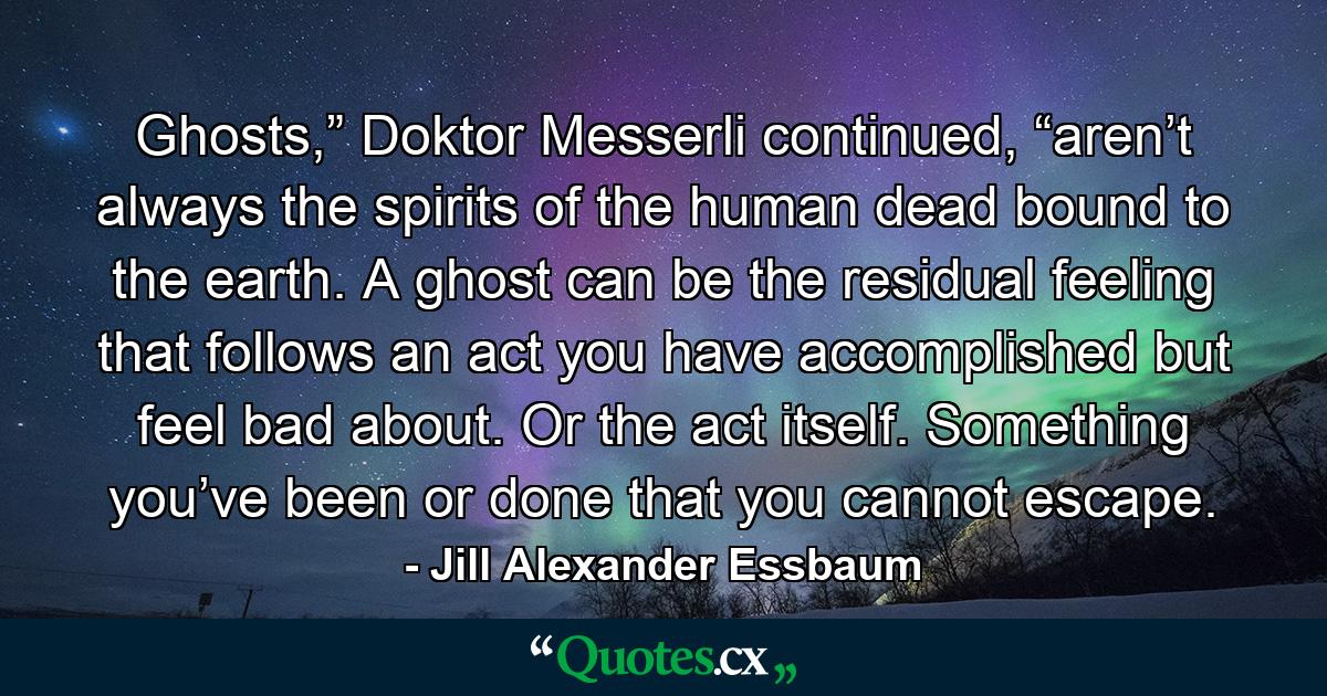 Ghosts,” Doktor Messerli continued, “aren’t always the spirits of the human dead bound to the earth. A ghost can be the residual feeling that follows an act you have accomplished but feel bad about. Or the act itself. Something you’ve been or done that you cannot escape. - Quote by Jill Alexander Essbaum