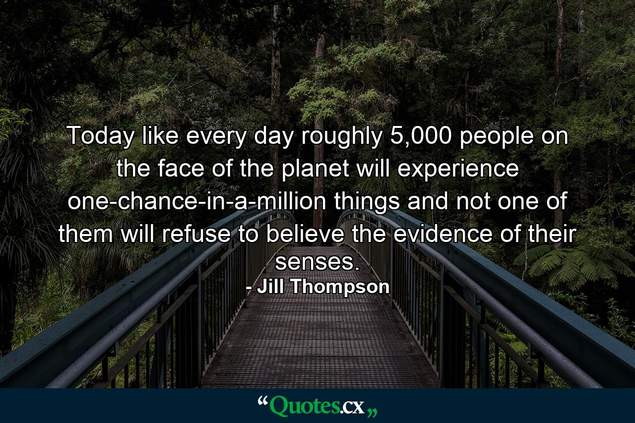 Today like every day roughly 5,000 people on the face of the planet will experience one-chance-in-a-million things and not one of them will refuse to believe the evidence of their senses. - Quote by Jill Thompson