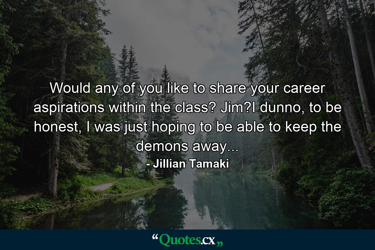 Would any of you like to share your career aspirations within the class? Jim?I dunno, to be honest, I was just hoping to be able to keep the demons away... - Quote by Jillian Tamaki