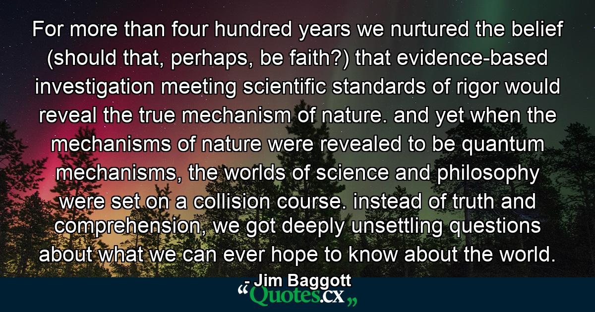 For more than four hundred years we nurtured the belief (should that, perhaps, be faith?) that evidence-based investigation meeting scientific standards of rigor would reveal the true mechanism of nature. and yet when the mechanisms of nature were revealed to be quantum mechanisms, the worlds of science and philosophy were set on a collision course. instead of truth and comprehension, we got deeply unsettling questions about what we can ever hope to know about the world. - Quote by Jim Baggott