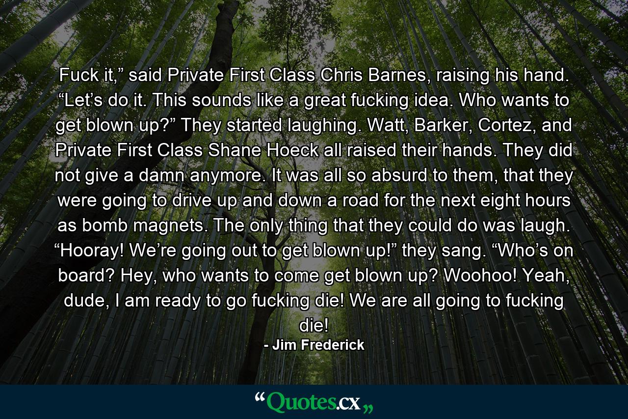 Fuck it,” said Private First Class Chris Barnes, raising his hand. “Let’s do it. This sounds like a great fucking idea. Who wants to get blown up?” They started laughing. Watt, Barker, Cortez, and Private First Class Shane Hoeck all raised their hands. They did not give a damn anymore. It was all so absurd to them, that they were going to drive up and down a road for the next eight hours as bomb magnets. The only thing that they could do was laugh. “Hooray! We’re going out to get blown up!” they sang. “Who’s on board? Hey, who wants to come get blown up? Woohoo! Yeah, dude, I am ready to go fucking die! We are all going to fucking die! - Quote by Jim Frederick